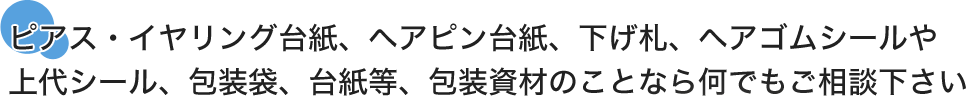 ピアス・イヤリング台紙、ヘアピン台紙、下げ札、ヘアゴムシールや上代シール、包装袋、台紙等、包装資材のことなら何でもご相談下さい